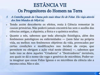 5. A Centelha pende da Chama pelo mais tênue fio de Fohat. Ela viaja através
dos Sete Mundos de Mâyâ (a).
 Tendo assim descoberto os efeitos, resta à Ciência remontar às
causas primárias. Não poderá jamais encontrá-las sem o auxílio das
ciências antigas, a alquimia, a física e a química ocultas;
 Quanto a nós, sabemos que toda alteração fisiológica, além dos
fenômenos patológicos ou enfermidades — (sem falar na própria
vida, ou melhor, nos fenômenos objetivos da vida, provocados por
certas condições e modificações nos tecidos do corpo, que
permitem ou obrigam a ação vital neste último) —, sabemos que
tudo isso se deve àqueles "Criadores" e "Destruidores" invisíveis,
aos quais se dá o nome tão vago e genérico de micróbios. Poder-se-
ia imaginar que essas Vidas Ígneas e os micróbios da ciência são a
mesma coisa. Não o são.
 