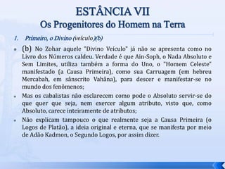 1. Primeiro, o Divino (veículo)(b)
 (b) No Zohar aquele "Divino Veículo" já não se apresenta como no
Livro dos Números caldeu. Verdade é que Ain-Soph, o Nada Absoluto e
Sem Limites, utiliza também a forma do Uno, o "Homem Celeste"
manifestado (a Causa Primeira), como sua Carruagem (em hebreu
Mercabah, em sânscrito Vahâna), para descer e manifestar-se no
mundo dos fenômenos;
 Mas os cabalistas não esclarecem como pode o Absoluto servir-se do
que quer que seja, nem exercer algum atributo, visto que, como
Absoluto, carece inteiramente de atributos;
 Não explicam tampouco o que realmente seja a Causa Primeira (o
Logos de Platão), a ideia original e eterna, que se manifesta por meio
de Adão Kadmon, o Segundo Logos, por assim dizer.
 