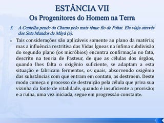 5. A Centelha pende da Chama pelo mais tênue fio de Fohat. Ela viaja através
dos Sete Mundos de Mâyâ (a).
 Tais considerações são aplicáveis somente ao plano da matéria;
mas a influência restritiva das Vidas Ígneas na ínfima subdivisão
do segundo plano (os micróbios) encontra confirmação no fato,
descrito na teoria de Pasteur, de que as células dos órgãos,
quando lhes falta o oxigênio suficiente, se adaptam a esta
situação e fabricam fermentos, os quais, absorvendo oxigênio
das substâncias com que entram em contato, as destroem. Deste
modo começa o processo de destruição pela célula que priva sua
vizinha da fonte de vitalidade, quando é insuficiente a provisão;
e a ruína, uma vez iniciada, segue em progressão constante.
 