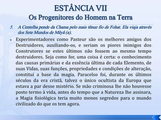 5. A Centelha pende da Chama pelo mais tênue fio de Fohat. Ela viaja através
dos Sete Mundos de Mâyâ (a).
 Experimentadores como Pasteur são os melhores amigos dos
Destruidores, auxiliando-os, e seriam os piores inimigos dos
Construtores se estes últimos não fossem ao mesmo tempo
destruidores. Seja como for, uma coisa é certa: o conhecimento
das causas primárias e da essência última de cada Elemento, de
suas Vidas, suas funções, propriedades e condições de alteração,
constitui a base da magia. Paracelso foi, durante os últimos
séculos da era cristã, talvez o único ocultista da Europa que
estava a par desse mistério. Se mão criminosa lhe não houvesse
posto termo à vida, antes do tempo que a Natureza lhe assinara,
a Magia fisiológica teria muito menos segredos para o mundo
civilizado do que os tem agora.
 