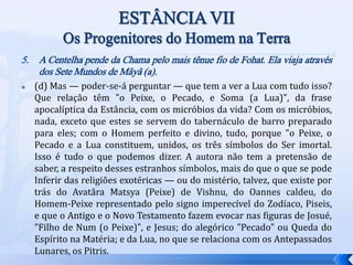 5. A Centelha pende da Chama pelo mais tênue fio de Fohat. Ela viaja através
dos Sete Mundos de Mâyâ (a).
 (d) Mas — poder-se-á perguntar — que tem a ver a Lua com tudo isso?
Que relação têm "o Peixe, o Pecado, e Soma (a Lua)", da frase
apocalíptica da Estância, com os micróbios da vida? Com os micróbios,
nada, exceto que estes se servem do tabernáculo de barro preparado
para eles; com o Homem perfeito e divino, tudo, porque "o Peixe, o
Pecado e a Lua constituem, unidos, os três símbolos do Ser imortal.
Isso é tudo o que podemos dizer. A autora não tem a pretensão de
saber, a respeito desses estranhos símbolos, mais do que o que se pode
Inferir das religiões exotéricas — ou do mistério, talvez, que existe por
trás do Avatâra Matsya (Peixe) de Vishnu, do Oannes caldeu, do
Homem-Peixe representado pelo signo imperecível do Zodíaco, Piseis,
e que o Antigo e o Novo Testamento fazem evocar nas figuras de Josué,
"Filho de Num (o Peixe)", e Jesus; do alegórico "Pecado" ou Queda do
Espírito na Matéria; e da Lua, no que se relaciona com os Antepassados
Lunares, os Pitris.
 