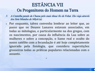 5. A Centelha pende da Chama pelo mais tênue fio de Fohat. Ela viaja através
dos Sete Mundos de Mâyâ (a).
 Por enquanto, talvez convenha lembrar ao leitor que, ao
passo que os Deuses Lunares estavam associados, em
todas as mitologias, e particularmente na dos gregos, com
os nascimentos, por causa da influência da Lua sobre as
mulheres e sobre a concepção, o liame real e oculto do
nosso satélite com a fecundação é até hoje completamente
ignorado pela fisiologia, que considera superstições
grosseiras todas as práticas populares relacionadas com o
assunto.

 