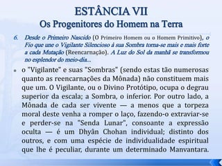 6. Desde o Primeiro Nascido (O Primeiro Homem ou o Homem Primitivo), o
Fio que une o Vigilante Silencioso à sua Sombra torna-se mais e mais forte
a cada Mutação (Reencarnação). A Luz do Sol da manhã se transformou
no esplendor do meio-dia...
 o "Vigilante" e suas "Sombras" (sendo estas tão numerosas
quanto as reencarnações da Mônada) não constituem mais
que um. O Vigilante, ou o Divino Protótipo, ocupa o degrau
superior da escala; a Sombra, o inferior. Por outro lado, a
Mônada de cada ser vivente — a menos que a torpeza
moral deste venha a romper o laço, fazendo-o extraviar-se
e perder-se na "Senda Lunar", consoante a expressão
oculta — é um Dhyân Chohan individual; distinto dos
outros, e com uma espécie de individualidade espiritual
que lhe é peculiar, durante um determinado Manvantara.
 