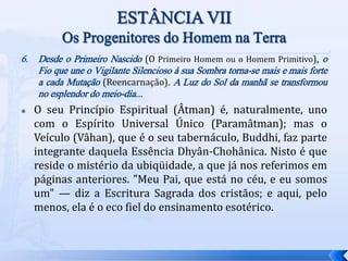 6. Desde o Primeiro Nascido (O Primeiro Homem ou o Homem Primitivo), o
Fio que une o Vigilante Silencioso à sua Sombra torna-se mais e mais forte
a cada Mutação (Reencarnação). A Luz do Sol da manhã se transformou
no esplendor do meio-dia...
 O seu Princípio Espiritual (Âtman) é, naturalmente, uno
com o Espírito Universal Único (Paramâtman); mas o
Veículo (Vâhan), que é o seu tabernáculo, Buddhi, faz parte
integrante daquela Essência Dhyân-Chohânica. Nisto é que
reside o mistério da ubiqüidade, a que já nos referimos em
páginas anteriores. "Meu Pai, que está no céu, e eu somos
um" — diz a Escritura Sagrada dos cristãos; e aqui, pelo
menos, ela é o eco fiel do ensinamento esotérico.
 