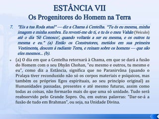 7. "Eis a tua Roda atual" — diz a Chama à Centelha. “Tu és eu mesma, minha
imagem e minha sombra. Eu revesti-me de ti, e tu és o meu Vahân (Veículo)
até o dia 'Sê Conosco', quando voltarás a ser eu mesma, e os outros tu
mesma e eu." (a) Então os Construtores, metidos em sua primeira
Vestimenta, descem à radiante Terra, e reinam sobre os homens — que são
eles mesmos... (b).
 (a) O dia em que a Centelha retornará à Chama, em que se dará a fusão
do Homem com o seu Dhyân Chohan, "eu mesmo e outros, tu mesmo e
eu", como diz a Estância, significa que no Paranirvâna (quando o
Pralaya tiver reconduzido não só os corpos materiais e psíquicos, mas
também os próprios Egos espirituais, ao seu princípio original) as
Humanidades passadas, presentes e até mesmo futuras, assim como
todas as coisas, não formarão mais do que uma só unidade. Tudo será
reabsorvido pelo Grande Sopro. Ou, em outras palavras: "Dar-se-á a
fusão de tudo em Brahman", ou seja, na Unidade Divina.
 