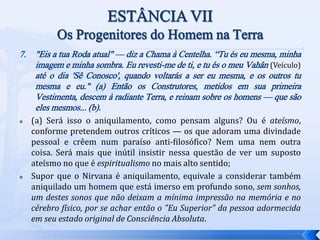 7. "Eis a tua Roda atual" — diz a Chama à Centelha. “Tu és eu mesma, minha
imagem e minha sombra. Eu revesti-me de ti, e tu és o meu Vahân (Veículo)
até o dia 'Sê Conosco', quando voltarás a ser eu mesma, e os outros tu
mesma e eu." (a) Então os Construtores, metidos em sua primeira
Vestimenta, descem à radiante Terra, e reinam sobre os homens — que são
eles mesmos... (b).
 (a) Será isso o aniquilamento, como pensam alguns? Ou é ateísmo,
conforme pretendem outros críticos — os que adoram uma divindade
pessoal e crêem num paraíso anti-filosófico? Nem uma nem outra
coisa. Será mais que inútil insistir nessa questão de ver um suposto
ateísmo no que é espiritualismo no mais alto sentido;
 Supor que o Nirvana é aniquilamento, equivale a considerar também
aniquilado um homem que está imerso em profundo sono, sem sonhos,
um destes sonos que não deixam a mínima impressão na memória e no
cérebro físico, por se achar então o "Eu Superior" da pessoa adormecida
em seu estado original de Consciência Absoluta.
 