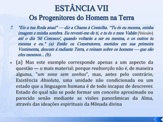 7. "Eis a tua Roda atual" — diz a Chama à Centelha. “Tu és eu mesma, minha
imagem e minha sombra. Eu revesti-me de ti, e tu és o meu Vahân (Veículo)
até o dia 'Sê Conosco', quando voltarás a ser eu mesma, e os outros tu
mesma e eu." (a) Então os Construtores, metidos em sua primeira
Vestimenta, descem à radiante Terra, e reinam sobre os homens — que são
eles mesmos... (b).
 (a) Mas este exemplo corresponde apenas a um aspecto da
questão — o mais material; porque reabsorção não é, de maneira
alguma, "um sono sem sonhos", mas, antes pelo contrário,
Existência Absoluta, uma unidade não condicionada ou um
estado que a linguagem humana é de todo incapaz de descrever.
Estado do qual não se pode formar um conceito aproximado ou
parecido senão mediante as visões panorâmicas da Alma,
através das ideações espirituais da Mônada divina
 
