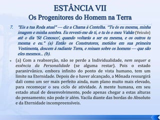7. "Eis a tua Roda atual" — diz a Chama à Centelha. “Tu és eu mesma, minha
imagem e minha sombra. Eu revesti-me de ti, e tu és o meu Vahân (Veículo)
até o dia 'Sê Conosco', quando voltarás a ser eu mesma, e os outros tu
mesma e eu." (a) Então os Construtores, metidos em sua primeira
Vestimenta, descem à radiante Terra, e reinam sobre os homens — que são
eles mesmos... (b).
 (a) Com a reabsorção, não se perde a Individualidade, nem sequer a
essência da Personalidade (se alguma restar). Pois o estado
paranirvânico, embora infinito do ponto de vista humano, tem um
limite na Eternidade. Depois de o haver alcançado, a Mônada ressurgirá
dali como um ser mais perfeito ainda, num plano muito mais elevado,
para recomeçar o seu ciclo de atividade. A mente humana, em seu
estado atual de desenvolvimento, pode apenas chegar a estas alturas
do pensamento; não pode ir além. Vacila diante das bordas do Absoluto
e da Eternidade incompreensíveis.
 