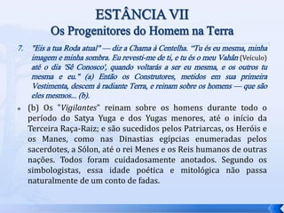 7. "Eis a tua Roda atual" — diz a Chama à Centelha. “Tu és eu mesma, minha
imagem e minha sombra. Eu revesti-me de ti, e tu és o meu Vahân (Veículo)
até o dia 'Sê Conosco', quando voltarás a ser eu mesma, e os outros tu
mesma e eu." (a) Então os Construtores, metidos em sua primeira
Vestimenta, descem à radiante Terra, e reinam sobre os homens — que são
eles mesmos... (b).
 (b) Os "Vigilantes" reinam sobre os homens durante todo o
período do Satya Yuga e dos Yugas menores, até o início da
Terceira Raça-Raiz; e são sucedidos pelos Patriarcas, os Heróis e
os Manes, como nas Dinastias egípcias enumeradas pelos
sacerdotes, a Sólon, até o rei Menes e os Reis humanos de outras
nações. Todos foram cuidadosamente anotados. Segundo os
simbologistas, essa idade poética e mitológica não passa
naturalmente de um conto de fadas.
 