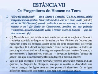 7. "Eis a tua Roda atual" — diz a Chama à Centelha. “Tu és eu mesma, minha
imagem e minha sombra. Eu revesti-me de ti, e tu és o meu Vahân (Veículo)
até o dia 'Sê Conosco', quando voltarás a ser eu mesma, e os outros tu
mesma e eu." (a) Então os Construtores, metidos em sua primeira
Vestimenta, descem à radiante Terra, e reinam sobre os homens — que são
eles mesmos... (b).
 (b) Mas é de ver que existem, nos anais de todas as nações, crônicas e
tradições que falam daquelas dinastias de Reis Divinos, de Deuses que
reinaram entre os homens, assim como de seus sucessores, os Heróis
ou Gigantes. E é difícil compreender como seria possível a todos os
povos que vivem sob o sol — alguns separados por vastos Oceanos, e
pertencentes a hemisférios opostos — inventar idênticos "contos de
fadas", em que os acontecimentos obedecem à mesma ordem;
 Veja-se, por exemplo, a obra Sacred Mysteries among the Mayas and the
Quiches, de Auguste Le Plongeon, em que se mostra a identidade dos
ritos e crenças do Egito com os dos povos ali descritos. Os antigos
alfabetos hieráticos dos maias e dos egípcios são quase iguais.
 