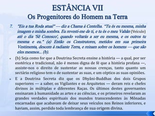 7. "Eis a tua Roda atual" — diz a Chama à Centelha. “Tu és eu mesma, minha
imagem e minha sombra. Eu revesti-me de ti, e tu és o meu Vahân (Veículo)
até o dia 'Sê Conosco', quando voltarás a ser eu mesma, e os outros tu
mesma e eu." (a) Então os Construtores, metidos em sua primeira
Vestimenta, descem à radiante Terra, e reinam sobre os homens — que são
eles mesmos... (b).
 (b) Seja como for que a Doutrina Secreta ensine a história — a qual, por ser
esotérica e tradicional, não é menos digna de fé que a história profana —,
assiste-nos o direito de sustentar as nossas crenças, tanto quanto um
sectário religioso tem o de sustentar as suas, e um céptico as suas opiniões.
 E a Doutrina Secreta diz que os Dhyâni-Buddhas dos dois Grupos
superiores — a saber, os Vigilantes e os Arquitetos — deram reis e chefes
divinos às múltiplas e diferentes Raças. Os últimos destes governantes
ensinaram à humanidade as artes e as ciências, e os primeiros revelaram as
grandes verdades espirituais dos mundos transcendentes às Mônadas
encarnadas que acabavam de deixar seus veículos nos Reinos inferiores, e
haviam, assim, perdido toda lembrança de sua origem divina.
 