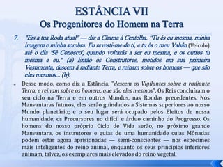 7. "Eis a tua Roda atual" — diz a Chama à Centelha. “Tu és eu mesma, minha
imagem e minha sombra. Eu revesti-me de ti, e tu és o meu Vahân (Veículo)
até o dia 'Sê Conosco', quando voltarás a ser eu mesma, e os outros tu
mesma e eu." (a) Então os Construtores, metidos em sua primeira
Vestimenta, descem à radiante Terra, e reinam sobre os homens — que são
eles mesmos... (b).
 Desse modo, como diz a Estância, "descem os Vigilantes sobre a radiante
Terra, e reinam sobre os homens, que são eles mesmos". Os Reis concluíram o
seu ciclo na Terra e em outros Mundos, nas Rondas precedentes. Nos
Manvantaras futuros, eles serão guindados a Sistemas superiores ao nosso
Mundo planetário; e o seu lugar será ocupado pelos Eleitos de nossa
humanidade, os Precursores no difícil e árduo caminho do Progresso. Os
homens do nosso próprio Ciclo de Vida serão, no próximo grande
Manvantara, os instrutores e guias de uma humanidade cujas Mônadas
podem estar agora aprisionadas — semi-conscientes — nos espécimes
mais inteligentes do reino animal, enquanto os seus princípios inferiores
animam, talvez, os exemplares mais elevados do reino vegetal.
 