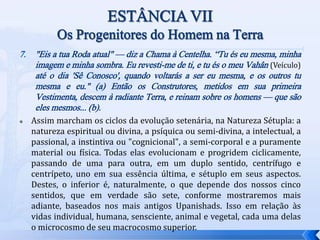 7. "Eis a tua Roda atual" — diz a Chama à Centelha. “Tu és eu mesma, minha
imagem e minha sombra. Eu revesti-me de ti, e tu és o meu Vahân (Veículo)
até o dia 'Sê Conosco', quando voltarás a ser eu mesma, e os outros tu
mesma e eu." (a) Então os Construtores, metidos em sua primeira
Vestimenta, descem à radiante Terra, e reinam sobre os homens — que são
eles mesmos... (b).
 Assim marcham os ciclos da evolução setenária, na Natureza Sétupla: a
natureza espiritual ou divina, a psíquica ou semi-divina, a intelectual, a
passional, a instintiva ou "cognicional", a semi-corporal e a puramente
material ou física. Todas elas evolucionam e progridem ciclicamente,
passando de uma para outra, em um duplo sentido, centrífugo e
centrípeto, uno em sua essência última, e sétuplo em seus aspectos.
Destes, o inferior é, naturalmente, o que depende dos nossos cinco
sentidos, que em verdade são sete, conforme mostraremos mais
adiante, baseados nos mais antigos Upanishads. Isso em relação às
vidas individual, humana, sensciente, animal e vegetal, cada uma delas
o microcosmo de seu macrocosmo superior.
 