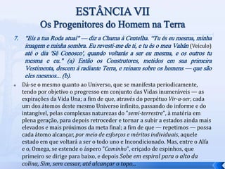 7. "Eis a tua Roda atual" — diz a Chama à Centelha. “Tu és eu mesma, minha
imagem e minha sombra. Eu revesti-me de ti, e tu és o meu Vahân (Veículo)
até o dia 'Sê Conosco', quando voltarás a ser eu mesma, e os outros tu
mesma e eu." (a) Então os Construtores, metidos em sua primeira
Vestimenta, descem à radiante Terra, e reinam sobre os homens — que são
eles mesmos... (b).
 Dá-se o mesmo quanto ao Universo, que se manifesta periodicamente,
tendo por objetivo o progresso em conjunto das Vidas inumeráveis — as
expirações da Vida Una; a fim de que, através do perpétuo Vir-a-ser, cada
um dos átomos deste mesmo Universo infinito, passando do informe e do
intangível, pelas complexas naturezas do "semi-terrestre", à matéria em
plena geração, para depois retroceder e tornar a subir a estados ainda mais
elevados e mais próximos da meta final; a fim de que — repetimos — possa
cada átomo alcançar, por meio de esforços e méritos individuais, aquele
estado em que voltará a ser o todo uno e Incondicionado. Mas, entre o Alfa
e o, Omega, se estende o áspero "Caminho", eriçado de espinhos, que
primeiro se dirige para baixo, e depois Sobe em espiral para o alto da
colina, Sim, sem cessar, até alcançar o topo...
 