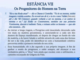 7. "Eis a tua Roda atual" — diz a Chama à Centelha. “Tu és eu mesma, minha
imagem e minha sombra. Eu revesti-me de ti, e tu és o meu Vahân (Veículo)
até o dia 'Sê Conosco', quando voltarás a ser eu mesma, e os outros tu
mesma e eu." (a) Então os Construtores, metidos em sua primeira
Vestimenta, descem à radiante Terra, e reinam sobre os homens — que são
eles mesmos... (b).
 Ao iniciar a longa viagem, o Peregrino está imaculado; descendo cada
vez mais na matéria pecaminosa, e associando-se a cada um dos
átomos do Espaço manifestado, só depois de chegar ao fundo do vale
da matéria, e de haver lutado e sofrido através de cada uma das formas
do ser e da vida, pode ele identificar-se com a humanidade coletiva:
percorreu então a primeira metade do seu ciclo;
 Essa humanidade, ele a fez segundo a sua própria imagem. A fim de
ganhar a senda do progresso, e subir sempre, até alcançar a sua
verdadeira pátria, o "Deus“ tem ainda que escalar, com o sofrimento, o
caminho escarpado do Gólgota da Vida.
 