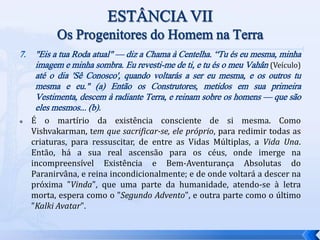 7. "Eis a tua Roda atual" — diz a Chama à Centelha. “Tu és eu mesma, minha
imagem e minha sombra. Eu revesti-me de ti, e tu és o meu Vahân (Veículo)
até o dia 'Sê Conosco', quando voltarás a ser eu mesma, e os outros tu
mesma e eu." (a) Então os Construtores, metidos em sua primeira
Vestimenta, descem à radiante Terra, e reinam sobre os homens — que são
eles mesmos... (b).
 É o martírio da existência consciente de si mesma. Como
Vishvakarman, tem que sacrificar-se, ele próprio, para redimir todas as
criaturas, para ressuscitar, de entre as Vidas Múltiplas, a Vida Una.
Então, há a sua real ascensão para os céus, onde imerge na
incompreensível Existência e Bem-Aventurança Absolutas do
Paranirvâna, e reina incondicionalmente; e de onde voltará a descer na
próxima "Vinda", que uma parte da humanidade, atendo-se à letra
morta, espera como o "Segundo Advento", e outra parte como o último
"Kalki Avatar".
 