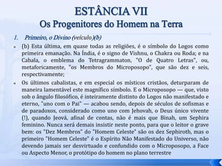 1. Primeiro, o Divino (veículo)(b)
 (b) Esta última, em quase todas as religiões, é o símbolo do Logos como
primeira emanação. Na Índia, é o signo de Vishnu, o Chakra ou Roda; e na
Cabala, o emblema do Tetragrammaton, "O de Quatro Letras", ou,
metaforicamente, "os Membros do Microposopo", que são dez e seis,
respectivamente;
 Os últimos cabalistas, e em especial os místicos cristãos, deturparam de
maneira lamentável este magnífico símbolo. E o Microposopo — que, visto
sob o ângulo filosófico, é inteiramente distinto do Logos não manifestado e
eterno, "uno com o Pai" — acabou sendo, depois de séculos de sofismas e
de paradoxos, considerado como uno com Jehovah, o Deus único vivente
(!), quando Jeová, afinal de contas, não é mais que Binah, um Sephira
feminino. Nunca será demais insistir neste ponto, para que o leitor o grave
bem: os "Dez Membros" do "Homem Celeste" são os dez Sephiroth, mas o
primeiro "Homem Celeste" é o Espírito Não Manifestado do Universo, não
devendo jamais ser desvirtuado e confundido com o Microposopo, a Face
ou Aspecto Menor, o protótipo do homem no plano terrestre
 