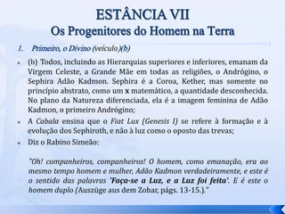 1. Primeiro, o Divino (veículo)(b)
 (b) Todos, incluindo as Hierarquias superiores e inferiores, emanam da
Virgem Celeste, a Grande Mãe em todas as religiões, o Andrógino, o
Sephira Adão Kadmon. Sephira é a Coroa, Kether, mas somente no
princípio abstrato, como um x matemático, a quantidade desconhecida.
No plano da Natureza diferenciada, ela é a imagem feminina de Adão
Kadmon, o primeiro Andrógino;
 A Cabala ensina que o Fiat Lux (Genesis I) se refere à formação e à
evolução dos Sephiroth, e não à luz como o oposto das trevas;
 Diz o Rabino Simeão:
"Oh! companheiros, companheiros! O homem, como emanação, era ao
mesmo tempo homem e mulher, Adão Kadmon verdadeiramente, e este é
o sentido das palavras 'Faça-se a Luz, e a Luz foi feita'. E é este o
homem duplo (Auszüge aus dem Zohar, págs. 13-15.)."
 