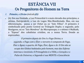 1. Primeiro, o Divino (veículo)(b)
 (b) Em sua Unidade, a Luz Primordial é o mais elevado dos princípios, o
sétimo, Daiviprakriti, a Luz do Logos Não-Manifestado. Mas, em sua
diferenciação, passa a ser Fohat ou os "Sete Filhos". O primeiro é
simbolizado pelo ponto Central no Triângulo Duplo; o segundo, pelo
Hexágono, ou os "Seis Membros" do Microposopo; e o sétimo é Malkuth,
a "Esposa" dos cabalistas cristãos, ou a nossa Terra. Donde as
expressões:
O primeiro depois do Um é o Fogo Divino; o
segundo, o Fogo com o Éter; o terceiro é composto de Fogo,
Éter e Água; o quarto, de Fogo, Éter, Água e Ar. O Um não se
ocupa dos Globos habitados pelo homem, mas das Esferas
internas e invisíveis. O Primogênito é a VIDA, o Coração e o
Pulso do Universo; o Segundo é sua MENTE e Consciência
 