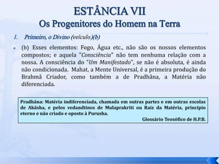 1. Primeiro, o Divino (veículo)(b)
 (b) Esses elementos: Fogo, Água etc., não são os nossos elementos
compostos; e aquela "Consciência" não tem nenhuma relação com a
nossa. A consciência do "Um Manifestado", se não é absoluta, é ainda
não condicionada. Mahat, a Mente Universal, é a primeira produção do
Brahmâ Criador, como também a de Pradhâna, a Matéria não
diferenciada.
Pradhâna: Matéria indiferenciada, chamada em outras partes e em outras escolas
de Akâsha, e pelos vedandtinos de Mulaprakriti ou Raiz da Matéria, princípio
eterno e não criado e oposto à Purusha.
Glossário Teosófico de H.P.B.
 