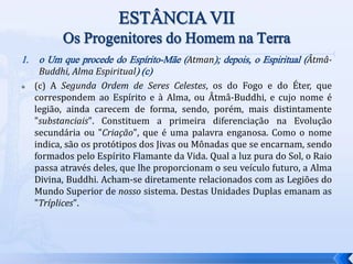 1. o Um que procede do Espírito-Mãe (Atman); depois, o Espiritual (Âtmâ-
Buddhi, Alma Espiritual) (c)
 (c) A Segunda Ordem de Seres Celestes, os do Fogo e do Éter, que
correspondem ao Espírito e à Alma, ou Âtmâ-Buddhi, e cujo nome é
legião, ainda carecem de forma, sendo, porém, mais distintamente
"substanciais". Constituem a primeira diferenciação na Evolução
secundária ou "Criação", que é uma palavra enganosa. Como o nome
indica, são os protótipos dos Jivas ou Mônadas que se encarnam, sendo
formados pelo Espírito Flamante da Vida. Qual a luz pura do Sol, o Raio
passa através deles, que lhe proporcionam o seu veículo futuro, a Alma
Divina, Buddhi. Acham-se diretamente relacionados com as Legiões do
Mundo Superior de nosso sistema. Destas Unidades Duplas emanam as
"Tríplices".
 
