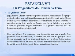 1. os Quatro do Um (e)
 (e) A Quarta Ordem é formada pelas Entidades substanciais. É o grupo
mais elevado entre os Rûpas (Formas Atômicas). É o viveiro das Almas
humanas, conscientes e espirituais. São chamados os "Jivas imortais" e
constituem, por intermédio da Ordem que lhes é inferior, o primeiro
Grupo da primeira Legião Setenária — o grande mistério do Ser
humano consciente e intelectual;
 Pois este último é o campo em que jaz oculto, em sua privação (em
potência, não manifestado), o Germe que irá cair na geração. Este
Germe converter-se-á na força espiritual que, na célula física, guia o
desenvolvimento do embrião e é a causa da transmissão das faculdades
hereditárias, e de todos os atributos inerentes ao homem.
 