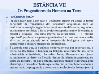 1. os Quatro do Um (e)
 (e) Não quer isso dizer que o Ocultismo ensine ou aceite a teoria
darwinista da transmissão das faculdades adquiridas. Para os
ocultistas, a evolução segue linhas inteiramente diferentes; segundo o
ensinamento esotérico, o físico evoluciona gradualmente do espiritual,
mental e psíquico. Esta alma interna da célula física — o "plasma
espiritual" que domina o plasma germinal — é a chave que deve um dia
abrir as portas daquela terra incógnita do biologista, até agora
considerada o obscuro mistério da Embriologia.
 É digno de nota que, se a química moderna rejeita, por supersticiosa, a
teoria do Ocultismo, e também da Religião, relativamente aos Seres
substanciais e invisíveis, chamados Anjos, Elementais, etc. (sem
naturalmente se deter na filosofia dessas Entidades incorpóreas, ou
sobre ela meditar), foi, não obstante, inconscientemente obrigada, pela
observação e pelas descobertas que se fizeram, a reconhecer e adotar a
mesma razão de progressão e de ordem na evolução dos átomos (cont.)
 