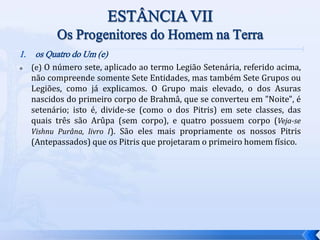 1. os Quatro do Um (e)
 (e) O número sete, aplicado ao termo Legião Setenária, referido acima,
não compreende somente Sete Entidades, mas também Sete Grupos ou
Legiões, como já explicamos. O Grupo mais elevado, o dos Asuras
nascidos do primeiro corpo de Brahmâ, que se converteu em "Noite", é
setenário; isto é, divide-se (como o dos Pitris) em sete classes, das
quais três são Arûpa (sem corpo), e quatro possuem corpo (Veja-se
Vishnu Purâna, livro I). São eles mais propriamente os nossos Pitris
(Antepassados) que os Pitris que projetaram o primeiro homem físico.
 