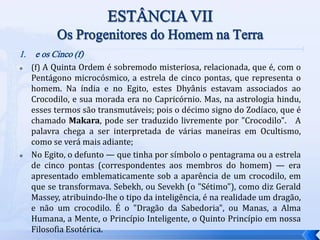 1. e os Cinco (f)
 (f) A Quinta Ordem é sobremodo misteriosa, relacionada, que é, com o
Pentágono microcósmico, a estrela de cinco pontas, que representa o
homem. Na índia e no Egito, estes Dhyânis estavam associados ao
Crocodilo, e sua morada era no Capricórnio. Mas, na astrologia hindu,
esses termos são transmutáveis; pois o décimo signo do Zodíaco, que é
chamado Makara, pode ser traduzido livremente por "Crocodilo". A
palavra chega a ser interpretada de várias maneiras em Ocultismo,
como se verá mais adiante;
 No Egito, o defunto — que tinha por símbolo o pentagrama ou a estrela
de cinco pontas (correspondentes aos membros do homem) — era
apresentado emblematicamente sob a aparência de um crocodilo, em
que se transformava. Sebekh, ou Sevekh (o "Sétimo"), como diz Gerald
Massey, atribuindo-lhe o tipo da inteligência, é na realidade um dragão,
e não um crocodilo. É o "Dragão da Sabedoria", ou Manas, a Alma
Humana, a Mente, o Princípio Inteligente, o Quinto Princípio em nossa
Filosofia Esotérica.
 