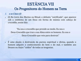 1. e os Cinco (f)
 (f) No Livro dos Mortos ou Ritual, o defunto "osirificado", que aparece
sob o emblema de um Deus em forma de múmia com cabeça de
crocodilo, assim fala:
"Eu sou o crocodilo que preside ao medo. Eu sou o
Deus-Crocodilo que traz a sua Alma entre os homens. Eu sou o
Deus-Crocodilo que veio para destruir."
 É uma alusão à destruição da pureza espiritual e divina, quando o
homem adquire o conhecimento do bem e do mal, e também aos
Deuses ou Anjos "caídos" de todas as teogonias.
 