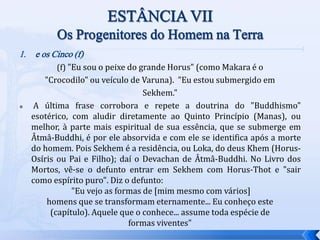 1. e os Cinco (f)
(f) "Eu sou o peixe do grande Horus" (como Makara é o
"Crocodilo" ou veículo de Varuna). "Eu estou submergido em
Sekhem."
 A última frase corrobora e repete a doutrina do "Buddhismo"
esotérico, com aludir diretamente ao Quinto Princípio (Manas), ou
melhor, à parte mais espiritual de sua essência, que se submerge em
Âtmâ-Buddhi, é por ele absorvida e com ele se identifica após a morte
do homem. Pois Sekhem é a residência, ou Loka, do deus Khem (Horus-
Osíris ou Pai e Filho); daí o Devachan de Âtmâ-Buddhi. No Livro dos
Mortos, vê-se o defunto entrar em Sekhem com Horus-Thot e "sair
como espírito puro". Diz o defunto:
"Eu vejo as formas de [mim mesmo com vários]
homens que se transformam eternamente... Eu conheço este
(capítulo). Aquele que o conhece... assume toda espécie de
formas viventes"
 