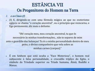 1. e os Cinco (f)
 (f) E, dirigindo-se com uma fórmula mágica ao que no esoterismo
egípcio se chama "o coração ancestral", ou o princípio que reencarna, o
Ego permanente, diz mais o defunto:
"Oh! coração meu, meu coração ancestral, tu que és
necessário às minhas transformações... não te separes de mim
ante o guardião das balanças! Tu és a minha personalidade dentro do meu
peito, o divino companheiro que vela sobre as
minhas carnes (corpos)."
 É em Sekhem que está oculta a "Face Misteriosa", o homem real
subjacente à falsa personalidade, o crocodilo tríplice do Egito, o
símbolo da Trindade superior ou Tríade humana, Âtmâ, Buddhi e
Manas.
 