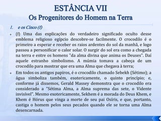 1. e os Cinco (f)
 (f) Uma das explicações do verdadeiro significado oculto desse
emblema religioso egípcio descobre-se facilmente. O crocodilo é o
primeiro a esperar e receber os raios ardentes do sol da manhã, e logo
passou a personificar o calor solar. O surgir do sol era como a chegada
na terra e entre os homens "da alma divina que anima os Deuses". Daí
aquele estranho simbolismo. A múmia tomava a cabeça de um
crocodilo para mostrar que era uma Alma que chegava à terra;
 Em todos os antigos papiros, é o crocodilo chamado Sebekh (Sétimo); a
água simboliza também, esotericamente, o quinto princípio; e,
conforme já dissemos, Gerald Massey demonstra que o crocodilo era
considerado a "Sétima Alma, a Alma suprema das sete, o Vidente
invisível". Mesmo exotericamente, Sekhem é a morada do Deus Khem, e
Khem é Hórus que vinga a morte de seu pai Osíris, e que, portanto,
castiga o homem pelos seus pecados quando ele se torna uma Alma
desencarnada.
 