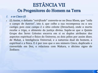 1. e os Cinco (f)
 (f) Assim, o defunto "osirificado" converte-se no Deus Khem, que "ceifa
o campo de Aanroo", isto é, que colhe a sua recompensa ou o seu
castigo; pois esse campo é o sítio celeste (Devachan), onde o morto
recebe o trigo, o alimento da justiça divina. Supõe-se que o Quinto
Grupo dos Seres Celestes encerra em si os duplos atributos dos
aspectos espiritual e físico do Universo, os dois pólos por assim dizer,
de Mahat, a Inteligência Universal, e a natureza dual do homem, a
espiritual e a física. E é por isso que o seu número Cinco, duplicado e
convertido em Dez, o relaciona com Makara, o décimo signo do
Zodíaco;
 