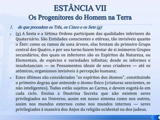 1. de que procedem os Três, os Cinco e os Sete (g)
 (g) A Sexta e a Sétima Ordens participam das qualidades inferiores do
Quaternário. São Entidades conscientes e etéreas, tão invisíveis quanto
o Éter; como os ramos de uma árvore, elas brotam do primeiro Grupo
central dos Quatro, e por seu turno fazem brotar de si inúmeros Grupos
secundários, dos quais os inferiores são os Espíritos da Natureza, ou
Elementais, de espécies e variedades infinitas; desde os informes e
insubstanciais — os Pensamentos ideais de seus criadores — até os
atômicos, organismos invisíveis à percepção humana;
 Estes últimos são considerados "os espíritos dos átomos", constituindo
o primeiro degrau que antecede o átomo físico (criaturas sencientes, se
não inteligentes). Todos estão sujeitos ao Carma, e devem esgotá-lo em
cada ciclo. Ensina a Doutrina Secreta que não existem seres
privilegiados no Universo, assim em nosso sistema como nos outros,
assim nos mundos externos como nos mundos internos — seres
privilegiados à maneira dos Anjos da religião ocidental ou dos judeus.
 