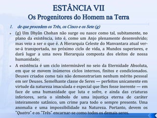 1. de que procedem os Três, os Cinco e os Sete (g)
 (g) Um Dhyân Chohan não surge ou nasce como tal, subitamente, no
plano da existência, isto é, como um Anjo plenamente desenvolvido;
mas veio a ser o que é. A Hierarquia Celeste do Manvantara atual ver-
se-á transportada, no próximo ciclo de vida, a Mundos superiores, e
dará lugar a uma nova Hierarquia composta dos eleitos de nossa
humanidade;
 A existência é um ciclo interminável no seio da Eternidade Absoluta,
em que se movem inúmeros ciclos internos, finitos e condicionados.
Deuses criados como tais não demonstrariam nenhum mérito pessoal
em ser Deuses. Semelhante classe de Seres — perfeitos unicamente em
virtude da natureza imaculada e especial que lhes fosse inerente — em
face de uma humanidade que luta e sofre, e ainda das criaturas
inferiores, seria o símbolo de uma injustiça eterna de caráter
inteiramente satânico, um crime para todo o sempre presente. Uma
anomalia e uma impossibilidade na Natureza. Portanto, devem os
"Quatro" e os "Três" encarnar-se como todos os demais seres.
 