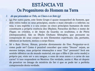 1. de que procedem os Três, os Cinco e os Sete (g)
 (g) Por outra parte, este Sexto Grupo é quase inseparável do homem, que
dele retira todos os seus princípios, exceto o mais elevado e o inferior, ou
seja, o seu espírito e o seu corpo: os cinco princípios humanos do meio
constituem a própria essência dos Dhyânis. Paracelso dá-lhes o nome de
Flagæ; os cristãos, o de Anjos da Guarda; os ocultistas, o de Pitris
(Antepassados). São os Dhyân Chohans Sêxtuplos, que possuem na
composição de seus corpos os seis Elementos espirituais; são, portanto,
idênticos ao homem, menos o corpo físico;
 Só o Raio Divino, Âtman, provém diretamente do Uno. Perguntar-se-á:
como pode ser? Como é possível conceber que estes "Deuses" sejam, ao
mesmo tempo, suas próprias emanações e seus "Eus" pessoais? Será em
sentido idêntico ao do mundo material, em que o filho é (de certo modo) o
próprio pai, visto ser o seu sangue, o osso de seus ossos e a carne de sua
carne? A isso respondem os Mestres: Em verdade, assim é. Mas só depois
de penetrar no âmago do mistério do Ser é que se pode ter a perfeita
compreensão desta verdade.
 
