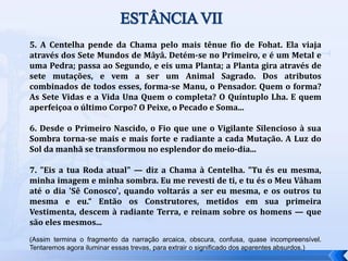 5. A Centelha pende da Chama pelo mais tênue fio de Fohat. Ela viaja
através dos Sete Mundos de Mâyâ. Detém-se no Primeiro, e é um Metal e
uma Pedra; passa ao Segundo, e eis uma Planta; a Planta gira através de
sete mutações, e vem a ser um Animal Sagrado. Dos atributos
combinados de todos esses, forma-se Manu, o Pensador. Quem o forma?
As Sete Vidas e a Vida Una Quem o completa? O Quíntuplo Lha. E quem
aperfeiçoa o último Corpo? O Peixe, o Pecado e Soma...
6. Desde o Primeiro Nascido, o Fio que une o Vigilante Silencioso à sua
Sombra torna-se mais e mais forte e radiante a cada Mutação. A Luz do
Sol da manhã se transformou no esplendor do meio-dia...
7. "Eis a tua Roda atual" — diz a Chama à Centelha. "Tu és eu mesma,
minha imagem e minha sombra. Eu me revesti de ti, e tu és o Meu Vâham
até o dia 'Sê Conosco', quando voltarás a ser eu mesma, e os outros tu
mesma e eu.“ Então os Construtores, metidos em sua primeira
Vestimenta, descem à radiante Terra, e reinam sobre os homens — que
são eles mesmos...
(Assim termina o fragmento da narração arcaica, obscura, confusa, quase incompreensível.
Tentaremos agora iluminar essas trevas, para extrair o significado dos aparentes absurdos.)
ESTÂNCIAVII
 