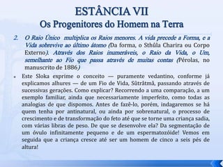 2. O Raio Único multiplica os Raios menores. A vida precede a Forma, e a
Vida sobrevive ao último átomo (Da forma, o Sthûla Charira ou Corpo
Externo). Através dos Raios inumeráveis, o Raio da Vida, o Um,
semelhante ao Fio que passa através de muitas contas (Pérolas, no
manuscrito de 1886)
 Este Sloka exprime o conceito — puramente vedantino, conforme já
explicamos alhures — de um Fio de Vida, Sûtrâtmâ, passando através de
sucessivas gerações. Como explicar? Recorrendo a uma comparação, a um
exemplo familiar, ainda que necessariamente imperfeito, como todas as
analogias de que dispomos. Antes de fazê-lo, porém, indagaremos se há
quem tenha por antinatural, ou ainda por sobrenatural, o processo de
crescimento e de transformação do feto até que se torne uma criança sadia,
com várias libras de peso. De que se desenvolve ela? Da segmentação de
um óvulo infinitamente pequeno e de um espermatozóide! Vemos em
seguida que a criança cresce até ser um homem de cinco a seis pés de
altura!
 