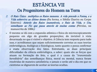 2. O Raio Único multiplica os Raios menores. A vida precede a Forma, e a
Vida sobrevive ao último átomo (Da forma, o Sthûla Charira ou Corpo
Externo). Através dos Raios inumeráveis, o Raio da Vida, o Um,
semelhante ao Fio que passa através de muitas contas (Pérolas, no
manuscrito de 1886)
 O mesmo se dá com a expansão atômica e física do microscopicamente
pequeno em algo de grandes proporções; do invisível à vista
desarmada no que é visível e objetivo. A Ciência tem resposta para tudo
isso, e acreditamos que sejam suficientemente corretas as suas teorias
embriológicas, biológicas e fisiológicas, tanto quanto o possa confirmar
a exata observação dos fatos. Entretanto, as duas principais
dificuldades da ciência embriológica, a saber: quais são as forças que
atuam na formação do feto, e qual é a causa da "transmissão
hereditária" das semelhanças física, moral ou mental, nunca foram
resolvidas de maneira satisfatória; e jamais o serão até o dia em que os
cientistas se dignarem de aceitar as teorias ocultas.
 