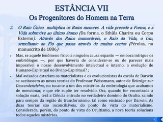 2. O Raio Único multiplica os Raios menores. A vida precede a Forma, e a
Vida sobrevive ao último átomo (Da forma, o Sthûla Charira ou Corpo
Externo). Através dos Raios inumeráveis, o Raio da Vida, o Um,
semelhante ao Fio que passa através de muitas contas (Pérolas, no
manuscrito de 1886)
 Mas, se aquele fenômeno físico a ninguém causa espanto — embora intrigue os
embriólogos —, por que haveria de considerar-se ou de parecer mais
impossível o nosso desenvolvimento intelectual e interno, a evolução do
Humano-Espiritual no Divino-Espiritual? ;
 Mal avisados estariam os materialistas e os evolucionistas da escola de Darwin
se aceitassem as novas teorias do Professor Weissmann, autor de Beiträge zur
Descendenzlehre, no tocante a um dos mistérios da embriologia que acabamos
de mencionar, e que ele supõe ter resolvido. Ora, quando for encontrada a
solução exata, terá a Ciência entrado no verdadeiro domínio do Oculto, saindo
para sempre da região do transformismo, tal como ensinado por Darwin. As
duas teorias são inconciliáveis, do ponto de vista do materialismo.
Considerada, porém, do ponto de vista do Ocultismo, a nova teoria soluciona
todos aqueles mistérios.
 