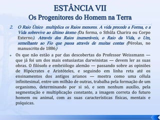 2. O Raio Único multiplica os Raios menores. A vida precede a Forma, e a
Vida sobrevive ao último átomo (Da forma, o Sthûla Charira ou Corpo
Externo). Através dos Raios inumeráveis, o Raio da Vida, o Um,
semelhante ao Fio que passa através de muitas contas (Pérolas, no
manuscrito de 1886)
 Os que não estão a par das descobertas do Professor Weissmann —
que já foi um dos mais entusiastas darwinistas — devem ler as suas
obras. O filósofo e embriólogo alemão — passando sobre as opiniões
de Hipócrates e Aristóteles, e seguindo em linha reta até os
ensinamentos dos antigos arianos — mostra como uma célula
infinitesimal, entre um milhão de outras, trabalha pela formação de um
organismo, determinando por si só, e sem nenhum auxílio, pela
segmentação e multiplicação constante, a imagem correta do futuro
homem ou animal, com as suas características físicas, mentais e
psíquicas.
 