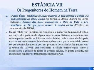 2. O Raio Único multiplica os Raios menores. A vida precede a Forma, e a
Vida sobrevive ao último átomo (Da forma, o Sthûla Charira ou Corpo
Externo). Através dos Raios inumeráveis, o Raio da Vida, o Um,
semelhante ao Fio que passa através de muitas contas (Pérolas, no
manuscrito de 1886)
 É essa célula que imprime, na fisionomia e na forma do novo indivíduo,
os traços dos pais ou de algum antepassado distante; é também essa
célula que transmite as idiossincrasias intelectuais e mentais dos pais,
e assim sucessivamente. Semelhante plasma é a parte imortal do nosso
corpo, desenvolvendo-se por um processo de assimilações sucessivas.
A teoria de Darwin, que considera a célula embriológica como a
essência ou o extrato de todas as demais células, foi posta de lado, por
incapaz de explicar as transmissões hereditárias.
 