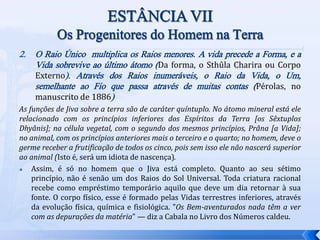 2. O Raio Único multiplica os Raios menores. A vida precede a Forma, e a
Vida sobrevive ao último átomo (Da forma, o Sthûla Charira ou Corpo
Externo). Através dos Raios inumeráveis, o Raio da Vida, o Um,
semelhante ao Fio que passa através de muitas contas (Pérolas, no
manuscrito de 1886)
As funções de Jiva sobre a terra são de caráter quíntuplo. No átomo mineral está ele
relacionado com os princípios inferiores dos Espíritos da Terra [os Sêxtuplos
Dhyânis]; na célula vegetal, com o segundo dos mesmos princípios, Prâna [a Vida];
no animal, com os princípios anteriores mais o terceiro e o quarto; no homem, deve o
germe receber a frutificação de todos os cinco, pois sem isso ele não nascerá superior
ao animal (Isto é, será um idiota de nascença).
 Assim, é só no homem que o Jiva está completo. Quanto ao seu sétimo
princípio, não é senão um dos Raios do Sol Universal. Toda criatura racional
recebe como empréstimo temporário aquilo que deve um dia retornar à sua
fonte. O corpo físico, esse é formado pelas Vidas terrestres inferiores, através
da evolução física, química e fisiológica. "Os Bem-aventurados nada têm a ver
com as depurações da matéria" — diz a Cabala no Livro dos Números caldeu.
 
