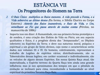 2. O Raio Único multiplica os Raios menores. A vida precede a Forma, e a
Vida sobrevive ao último átomo (Da forma, o Sthûla Charira ou Corpo
Externo). Através dos Raios inumeráveis, o Raio da Vida, o Um,
semelhante ao Fio que passa através de muitas contas (Pérolas, no
manuscrito de 1886)
 Importa isso em dizer: A Humanidade, em sua primeira forma prototípica e
de sombra, é uma criação dos Elohim de Vida ou Pitris; em seu aspecto
qualitativo e físico, é a progênie direta dos "Antepassados", os Dhyânis
inferiores ou Espíritos da Terra; e deve sua natureza moral, psíquica e
espiritual a um grupo de Seres divinos, cujo nome e características serão
dados nos volumes III e IV. Os homens, coletivamente, representam o
trabalho de Legiões de espíritos vários; distributivamente, são os
Tabernáculos dessas legiões; em caráter ocasional e individualmente, são
os veículos de alguns desses Espíritos. Em nossa Quinta Raça atual, tão
materializada, o Espírito terreno da Quarta Raça tem ainda uma grande
influência; mas já nos aproximamos dos tempos em que o pêndulo da
evolução se inclinará para cima, reconduzindo a humanidade ao nível
espiritual da primitiva Terceira Raça-Raiz.
 