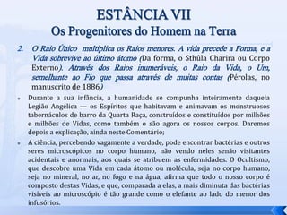 2. O Raio Único multiplica os Raios menores. A vida precede a Forma, e a
Vida sobrevive ao último átomo (Da forma, o Sthûla Charira ou Corpo
Externo). Através dos Raios inumeráveis, o Raio da Vida, o Um,
semelhante ao Fio que passa através de muitas contas (Pérolas, no
manuscrito de 1886)
 Durante a sua infância, a humanidade se compunha inteiramente daquela
Legião Angélica — os Espíritos que habitavam e animavam os monstruosos
tabernáculos de barro da Quarta Raça, construídos e constituídos por milhões
e milhões de Vidas, como também o são agora os nossos corpos. Daremos
depois a explicação, ainda neste Comentário;
 A ciência, percebendo vagamente a verdade, pode encontrar bactérias e outros
seres microscópicos no corpo humano, não vendo neles senão visitantes
acidentais e anormais, aos quais se atribuem as enfermidades. O Ocultismo,
que descobre uma Vida em cada átomo ou molécula, seja no corpo humano,
seja no mineral, no ar, no fogo e na água, afirma que todo o nosso corpo é
composto destas Vidas, e que, comparada a elas, a mais diminuta das bactérias
visíveis ao microscópio é tão grande como o elefante ao lado do menor dos
infusórios.
 