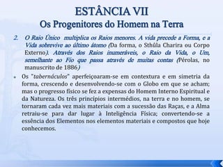 2. O Raio Único multiplica os Raios menores. A vida precede a Forma, e a
Vida sobrevive ao último átomo (Da forma, o Sthûla Charira ou Corpo
Externo). Através dos Raios inumeráveis, o Raio da Vida, o Um,
semelhante ao Fio que passa através de muitas contas (Pérolas, no
manuscrito de 1886)
 Os "tabernáculos" aperfeiçoaram-se em contextura e em simetria da
forma, crescendo e desenvolvendo-se com o Globo em que se acham;
mas o progresso físico se fez a expensas do Homem Interno Espiritual e
da Natureza. Os três princípios intermédios, na terra e no homem, se
tornaram cada vez mais materiais com a sucessão das Raças, e a Alma
retraiu-se para dar lugar à Inteligência Física; convertendo-se a
essência dos Elementos nos elementos materiais e compostos que hoje
conhecemos.
 