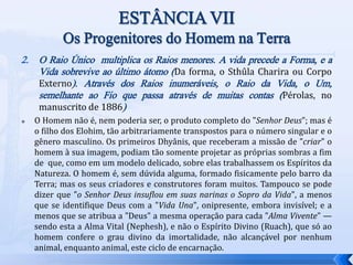 2. O Raio Único multiplica os Raios menores. A vida precede a Forma, e a
Vida sobrevive ao último átomo (Da forma, o Sthûla Charira ou Corpo
Externo). Através dos Raios inumeráveis, o Raio da Vida, o Um,
semelhante ao Fio que passa através de muitas contas (Pérolas, no
manuscrito de 1886)
 O Homem não é, nem poderia ser, o produto completo do "Senhor Deus"; mas é
o filho dos Elohim, tão arbitrariamente transpostos para o número singular e o
gênero masculino. Os primeiros Dhyânis, que receberam a missão de "criar" o
homem à sua imagem, podiam tão somente projetar as próprias sombras a fim
de que, como em um modelo delicado, sobre elas trabalhassem os Espíritos da
Natureza. O homem é, sem dúvida alguma, formado fisicamente pelo barro da
Terra; mas os seus criadores e construtores foram muitos. Tampouco se pode
dizer que "o Senhor Deus insuflou em suas narinas o Sopro da Vida", a menos
que se identifique Deus com a "Vida Una", onipresente, embora invisível; e a
menos que se atribua a "Deus" a mesma operação para cada "Alma Vivente" —
sendo esta a Alma Vital (Nephesh), e não o Espírito Divino (Ruach), que só ao
homem confere o grau divino da imortalidade, não alcançável por nenhum
animal, enquanto animal, este ciclo de encarnação.
 