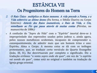 2. O Raio Único multiplica os Raios menores. A vida precede a Forma, e a
Vida sobrevive ao último átomo (Da forma, o Sthûla Charira ou Corpo
Externo). Através dos Raios inumeráveis, o Raio da Vida, o Um,
semelhante ao Fio que passa através de muitas contas (Pérolas, no
manuscrito de 1886)
 A confusão do "Sopro da Vida" com o "Espírito" imortal deve-se à
impropriedade das expressões usadas pelos judeus e, ainda agora,
pelos nossos metafísicos ocidentais, incapazes de compreender e,
consequentemente, de admitir mais que um homem trino e uno:
Espírito, Alma e Corpo. A mesma coisa se dá com os teólogos
protestantes, que, ao traduzir certo versículo do Quarto Evangelho
(João, III, 8.), lhe desvirtuaram por completo o significado. Diz a
tradução errônea: "o vento sopra onde ele quer", em vez de "o espírito
vai aonde ele quer", como está no original e também na tradução da
Igreja grega oriental.
 