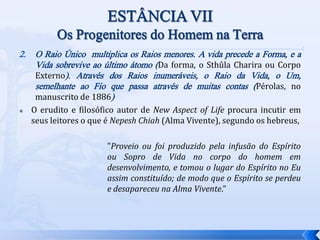 2. O Raio Único multiplica os Raios menores. A vida precede a Forma, e a
Vida sobrevive ao último átomo (Da forma, o Sthûla Charira ou Corpo
Externo). Através dos Raios inumeráveis, o Raio da Vida, o Um,
semelhante ao Fio que passa através de muitas contas (Pérolas, no
manuscrito de 1886)
 O erudito e filosófico autor de New Aspect of Life procura incutir em
seus leitores o que é Nepesh Chiah (Alma Vivente), segundo os hebreus,
"Proveio ou foi produzido pela infusão do Espírito
ou Sopro de Vida no corpo do homem em
desenvolvimento, e tomou o lugar do Espírito no Eu
assim constituído; de modo que o Espírito se perdeu
e desapareceu na Alma Vivente."
 